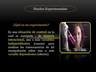 Diseños Experimentales
¿Qué es un experimento?
Es una situación de control en la
cual se manipula , de manera
intencional, una o más variables
independientes (causas) para
analizar las consecuencias de tal
manipulación sobre una o más
variable dependientes (efectos).
 