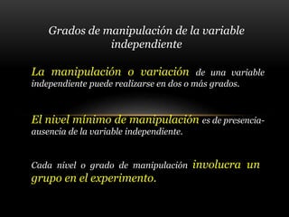 Grados de manipulación de la variable
independiente
La manipulación o variación de una variable
independiente puede realizarse en dos o más grados.
El nivel mínimo de manipulación es de presencia-
ausencia de la variable independiente.
Cada nivel o grado de manipulación involucra un
grupo en el experimento.
 