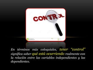 En términos más coloquiales, tener “control”
significa saber qué está ocurriendo realmente con
la relación entre las variables independientes y las
dependientes.
 