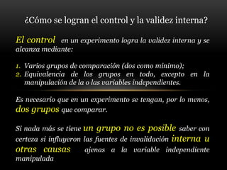 ¿Cómo se logran el control y la validez interna?
El control en un experimento logra la validez interna y se
alcanza mediante:
1. Varios grupos de comparación (dos como mínimo);
2. Equivalencia de los grupos en todo, excepto en la
manipulación de la o las variables independientes.
Es necesario que en un experimento se tengan, por lo menos,
dos grupos que comparar.
Si nada más se tiene un grupo no es posible saber con
certeza si influyeron las fuentes de invalidación interna u
otras causas ajenas a la variable independiente
manipulada
 