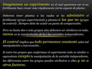 Imaginemos un experimento en el cual queremos ver si un
fertilizante hace crecer más rápidamente cierta especie de planta .
Debemos tener plantas a las cuales se les administre el
fertilizante (grupo experimental) y plantas a las que no (grupo
de control) . Siempre debe de existir un punto de comparación.
Pero no basta dos o más grupos sino debemos ser similares en todo,
menos en la manipulación de la o las variables independientes
El control implica que todo permanece constante salvo tal
manipulación o intervención .
Si entre los grupos que conforman el experimento todo es similar o
equivalente excepto la manipulación de la variable independiente,
las diferencias entre los grupos pueden atribuirse a ellas y no a
otros factores.
 