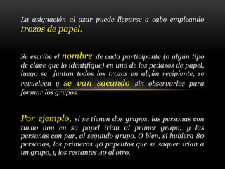 La asignación al azar puede llevarse a cabo empleando
trozos de papel.
Se escribe el nombre de cada participante (o algún tipo
de clave que lo identifique) en uno de los pedazos de papel,
luego se juntan todos los trozos en algún recipiente, se
revuelven y se van sacando sin observarlos para
formar los grupos.
Por ejemplo, si se tienen dos grupos, las personas con
turno non en su papel irían al primer grupo; y las
personas con par, al segundo grupo. O bien, si hubiera 80
personas, los primeros 40 papelitos que se saquen irían a
un grupo, y los restantes 40 al otro.
 