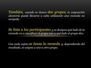 También, cuando se tienen dos grupos, la asignación
aleatoria puede llevarse a cabo utilizando una moneda no
cargada.
Se lista a los participantes y se designa qué lado de la
moneda va a significar el grupo uno y qué lado el grupo dos.
Con cada sujeto se lanza la moneda y, dependiendo del
resultado, se asigna a uno u otro grupo.
 