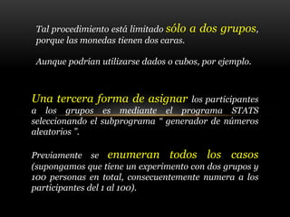 Una tercera forma de asignar los participantes
a los grupos es mediante el programa STATS
seleccionando el subprograma “ generador de números
aleatorios ”.
Previamente se enumeran todos los casos
(supongamos que tiene un experimento con dos grupos y
100 personas en total, consecuentemente numera a los
participantes del 1 al 100).
Tal procedimiento está limitado sólo a dos grupos,
porque las monedas tienen dos caras.
Aunque podrían utilizarse dados o cubos, por ejemplo.
 
