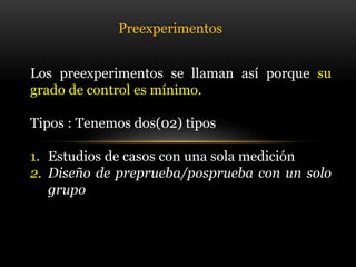 Los preexperimentos se llaman así porque su
grado de control es mínimo.
Tipos : Tenemos dos(02) tipos
1. Estudios de casos con una sola medición
2. Diseño de preprueba/posprueba con un solo
grupo
Preexperimentos
 