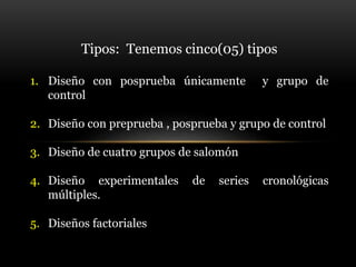 Tipos: Tenemos cinco(05) tipos
1. Diseño con posprueba únicamente y grupo de
control
2. Diseño con preprueba , posprueba y grupo de control
3. Diseño de cuatro grupos de salomón
4. Diseño experimentales de series cronológicas
múltiples.
5. Diseños factoriales
 