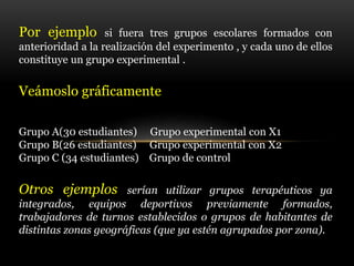 Por ejemplo si fuera tres grupos escolares formados con
anterioridad a la realización del experimento , y cada uno de ellos
constituye un grupo experimental .
Veámoslo gráficamente
Grupo A(30 estudiantes) Grupo experimental con X1
Grupo B(26 estudiantes) Grupo experimental con X2
Grupo C (34 estudiantes) Grupo de control
Otros ejemplos serían utilizar grupos terapéuticos ya
integrados, equipos deportivos previamente formados,
trabajadores de turnos establecidos o grupos de habitantes de
distintas zonas geográficas (que ya estén agrupados por zona).
 