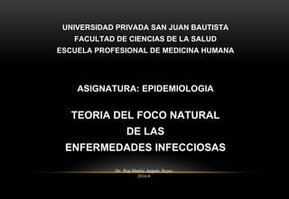 UNIVERSIDAD PRIVADA SAN JUAN BAUTISTA
FACULTAD DE CIENCIAS DE LA SALUD
ESCUELA PROFESIONAL DE MEDICINA HUMANA
ASIGNATURA: EPIDEMIOLOGIA
TEORIA DEL FOCO NATURAL
DE LAS
ENFERMEDADES INFECCIOSAS
Dr. Roy Martin Angulo Reyes
2016-0
1
 