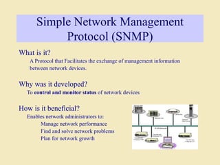 Simple Network Management
Protocol (SNMP)
What is it?
A Protocol that Facilitates the exchange of management information
between network devices.
Why was it developed?
To control and monitor status of network devices
How is it beneficial?
Enables network administrators to:
Manage network performance
Find and solve network problems
Plan for network growth
 
