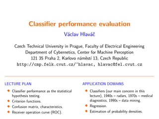 Classifier performance evaluation
Václav Hlaváč
Czech Technical University in Prague, Faculty of Electrical Engineering
Department of Cybernetics, Center for Machine Perception
121 35 Praha 2, Karlovo náměstí 13, Czech Republic
http://cmp.felk.cvut.cz/˜hlavac, hlavac@fel.cvut.cz
LECTURE PLAN

Classifier performance as the statistical
hypothesis testing.

Criterion functions.

Confusion matrix, characteristics.

Receiver operation curve (ROC).
APPLICATION DOMAINS

Classifiers (our main concern in this
lecture), 1940s – radars, 1970s – medical
diagnostics, 1990s – data mining.

Regression.

Estimation of probability densities.
 
