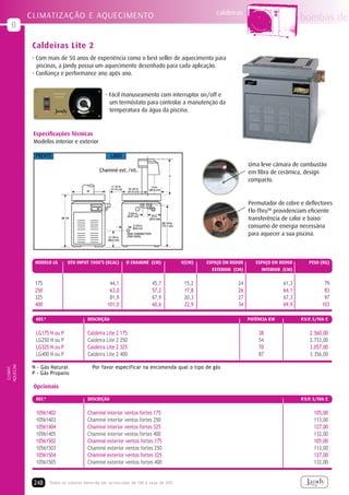 caldeiras
           CLIMATIZAÇÃO E AQUECIMENTO                                                                                               bombas de
   B

            Caldeiras Lite 2
            - Com mais de 50 anos de experiência como o best seller de aquecimento para
              piscinas, a Jandy possui um aquecimento desenhado para cada aplicação.
            - Confiança e performance ano após ano.


                                                - Fácil manuseamento com interruptor on/off e
                                                  um termóstato para controlar a manutenção da
                                                  temperatura da água da piscina.



            Especificações Técnicas
            Modelos interior e exterior

             FRENTE                                LADO
                                                                                                              Uma leve câmara de combustão
                                             Chaminé ext./int.                                                em fibra de cerâmica, design
                                                                                                              compacto.


                                                                                                              Permutador de cobre e deflectores
                                                                                                              Flo-ThruTM providenciam eficiente
                                                                                                              transferência de calor e baixo
                                                                                                              consumo de energia necessária
                                                                                                              para aquecer a sua piscina.



             MODELO LG       BTU INPUT 1000’S (KcAL)      ø chAmINé (cm)            V(cm)   ESPAÇO Em REDOR      ESPAÇO Em REDOR        PESO (KG)
                                                                                              EXTERIOR (CM)         INTERIOR (CM)


             175                                  44,1                45,7           15,2               24                   61,3              79
             250                                  63,0                57,2           17,8               26                   64,1              83
             325                                  81,9                67,9           20,3               27                   67,3              97
             400                                 101,0                60,6           22,9               34                   69,9             103

             REF.ª                     DEScRIÇÃO                                                              POTÊNCIA KW           P.V.P. S/IVA €


             LG175 N ou P              Caldeira Lite 2 175                                                        38                    2.560,00
             LG250 N ou P              Caldeira Lite 2 250                                                        54                    2.733,00
             LG325 N ou P              Caldeira Lite 2 325                                                        70                    3.057,00
             LG400 N ou P              Caldeira Lite 2 400                                                        87                    3.356,00
AQUECIM.




            N - Gás Natural              Por favor especificar na encomenda qual o tipo de gás
 CLIMAT.




            P - Gás Propano

            Opcionais

             REF.ª                     DEScRIÇÃO                                                                                    P.V.P. S/IVA €


             10561402                  Chaminé interior ventos fortes 175                                                                 105,00
             10561403                  Chaminé interior ventos fortes 250                                                                 113,00
             10561404                  Chaminé interior ventos fortes 325                                                                 127,00
             10561405                  Chaminé interior ventos fortes 400                                                                 132,00
             10561502                  Chaminé exterior ventos fortes 175                                                                 105,00
             10561503                  Chaminé exterior ventos fortes 250                                                                 113,00
             10561504                  Chaminé exterior ventos fortes 325                                                                 127,00
             10561505                  Chaminé exterior ventos fortes 400                                                                 132,00


            248      Todos os valores deverão ser acrescidos de IVA à taxa de 20%
 