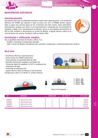 resistências eléctricas                                      centrais de desumidificação
calor                            permutadores                                   desumidificadores
                                                                                                                                                  B

   RESISTÊNCIAS ELÉCTRICAS

   Funcionamento
   São providas dum corpo de poliamida injectada no qual circula a água da piscina, e de resistências
   eléctricas em TITÂNIO que aquecem a água ao passar por esta. O TITÂNIO, permite aquecer
   todas as águas sem corrosão (água do mar, tratamento com cloro, bromo, ozono, electrofísico,
   electroquímico, produtos sem cloro). O seu funcionamento é assegurado por um termostato de
   regulação e ligado com o funcionamento da filtração. Graças às suas ligações desmontáveis de
   Ø63 ou Ø50, instalam-se directamente no circuito da filtração. A ligação eléctrica realiza-se na
   caixa de bornes em corrente monofásica 230V ou trifásica 400V.

   Instalação e utilização simples
   São os aparelhos mais fáceis de instalar e utilizar. É só:
     - Regular o termostato na temperatura desejada
     - Ligar o circuito de filtração manualmente para aumentar a temperatura e automaticamente para mantê-la.



   Red Line
   - Resistências Eléctricas «especial piscina»                                     Filtro


   - Sensor imerso em TITÂNIO anticorrosivo
                                                                                                            Red Line

                                                                                                                          Tratamento

   - Corpo injectado em poliamida/fibra de vidro                                                                            de Água



   - Aparelho inteiramente equipado e pré ligado com
     Termostato digital de regulação 16/40ºC e visualização da
     temperatura da àgua                                                                         Bomba



   - Termostato de segurança 65ºC
   - Ligação eléctrica mono ou trifásica à caixa de bornes
   (excepto para a RE/LE 12 e RE/DE 12, sempre trifásica)


                                                                                                                   A - 452mm    3Kw
                                                                    276
                                                                                                                   A - 452mm    6Kw
                                                                                                                   A - 552mm    9Kw
                                                                                                                   A - 552mm    12Kw

                                                               81                      A


                                                                          Read Line Plus Equipada



     REF.ª                DEScRIÇÃO                                 POTÊNCIA KW              VOL. MAX. M3                      P.V.P. S/IVA €


     W40RDE3              Red Line Plus 3 Kw                              3                      20                                      900,00
     W40RDE6              Red Line Plus 6 Kw                              6                      40                                      956,00
                                                                                                                                                  AQUECIM.
                                                                                                                                                   CLIMAT.




     W40RDE9              Red Line Plus 9 Kw                              9                      60                                    1.003,00
     W40RDE12             Red Line Plus 12 Kw                             12                     80                                    1.052,00




                                                                               Tabela de Preços SCP Pool PORTUGAL 2009 243
 