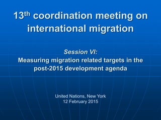 13th coordination meeting on
international migration
Session VI:
Measuring migration related targets in the
post-2015 development agenda
United Nations, New York
12 February 2015
 