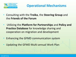 www.gfmd.org
Operational Mechanisms
• Consulting with the Troika, the Steering Group and
the Friends of the Forum
• Utilizing the Platform for Partnerships and Policy and
Practice Database for knowledge sharing and
cooperation on migration and development
• Enhancing the GFMD communication system
• Updating the GFMD Multi-annual Work Plan
 