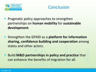 www.gfmd.org
Conclusion
 Pragmatic policy approaches to strengthen
partnerships on human mobility for sustainable
development.
 Strengthen the GFMD as a platform for information
sharing, confidence building and cooperation among
states and other actors.
 Build M&D partnerships in policy and practice that
can enhance the benefits of migration for all.
 
