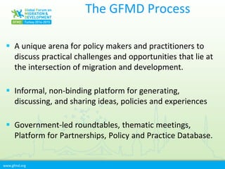 www.gfmd.org
The GFMD Process
 A unique arena for policy makers and practitioners to
discuss practical challenges and opportunities that lie at
the intersection of migration and development.
 Informal, non-binding platform for generating,
discussing, and sharing ideas, policies and experiences
 Government-led roundtables, thematic meetings,
Platform for Partnerships, Policy and Practice Database.
 