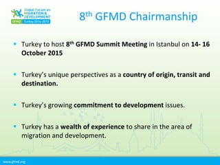 www.gfmd.org
8th GFMD Chairmanship
 Turkey to host 8th GFMD Summit Meeting in Istanbul on 14- 16
October 2015
 Turkey’s unique perspectives as a country of origin, transit and
destination.
 Turkey’s growing commitment to development issues.
 Turkey has a wealth of experience to share in the area of
migration and development.
 