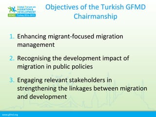 www.gfmd.org
Objectives of the Turkish GFMD
Chairmanship
1. Enhancing migrant-focused migration
management
2. Recognising the development impact of
migration in public policies
3. Engaging relevant stakeholders in
strengthening the linkages between migration
and development
 