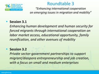 www.gfmd.org
Roundtable 3
“Enhancing international cooperation
on emerging issues in migration and mobility”
 Session 3.1
Enhancing human development and human security for
forced migrants through international cooperation on
labor market access, educational opportunity, family
reunification, and other avenues of mobility
 Session 3.2
Private sector-government partnerships to support
migrant/diaspora entrepreneurship and job creation,
with a focus on small and medium enterprises
 