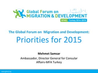 www.gfmd.org
The Global Forum on Migration and Development:
Priorities for 2015
Mehmet Samsar
Ambassador, Director General for Consular
Affairs-MFA Turkey
 
