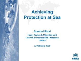 Achieving
Protection at Sea
Sumbul Rizvi
Head, Asylum & Migration Unit
Division of International Protection
UNHCR
12 February 2015
 