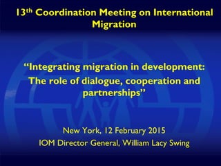 1
13th Coordination Meeting on International
Migration
“Integrating migration in development:
The role of dialogue, cooperation and
partnerships”
New York, 12 February 2015
IOM Director General, William Lacy Swing
 