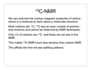 13C-NMR
We can examine the nuclear magnetic properties of carbon
atoms in a molecule to learn about a molecules structure.
Most carbons are 12C; 12C has an even number of protons
and neutrons and cannot be observed by NMR techniques.
Only 1% of carbons are 13C, and these we can see in the
NMR.
This makes 13C-NMR much less senstive than carbon NMR.
This affects the how we see splitting patterns.
 