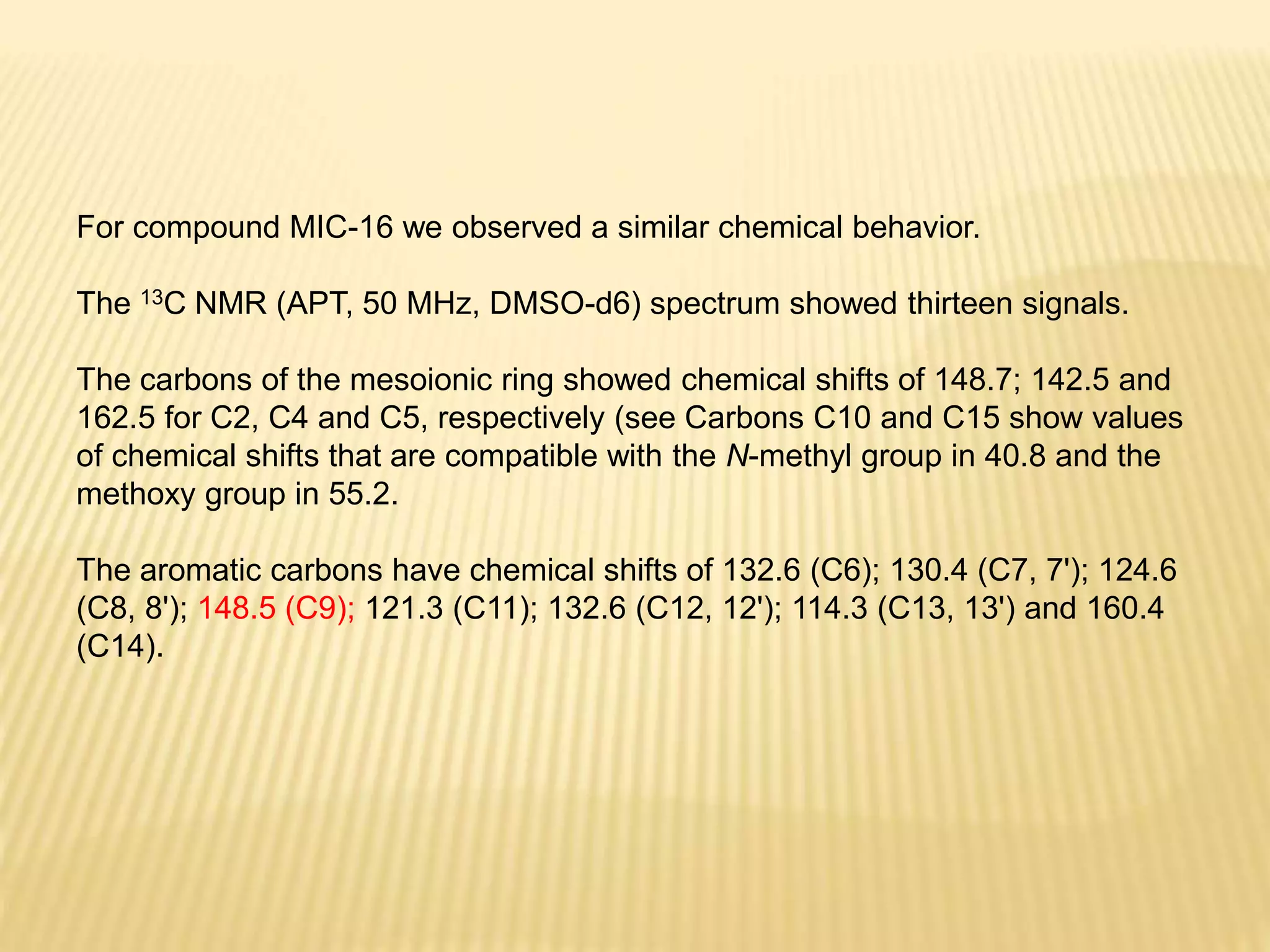 For compound MIC-16 we observed a similar chemical behavior.
The 13C NMR (APT, 50 MHz, DMSO-d6) spectrum showed thirteen signals.
The carbons of the mesoionic ring showed chemical shifts of 148.7; 142.5 and
162.5 for C2, C4 and C5, respectively (see Carbons C10 and C15 show values
of chemical shifts that are compatible with the N-methyl group in 40.8 and the
methoxy group in 55.2.
The aromatic carbons have chemical shifts of 132.6 (C6); 130.4 (C7, 7'); 124.6
(C8, 8'); 148.5 (C9); 121.3 (C11); 132.6 (C12, 12'); 114.3 (C13, 13') and 160.4
(C14).
 