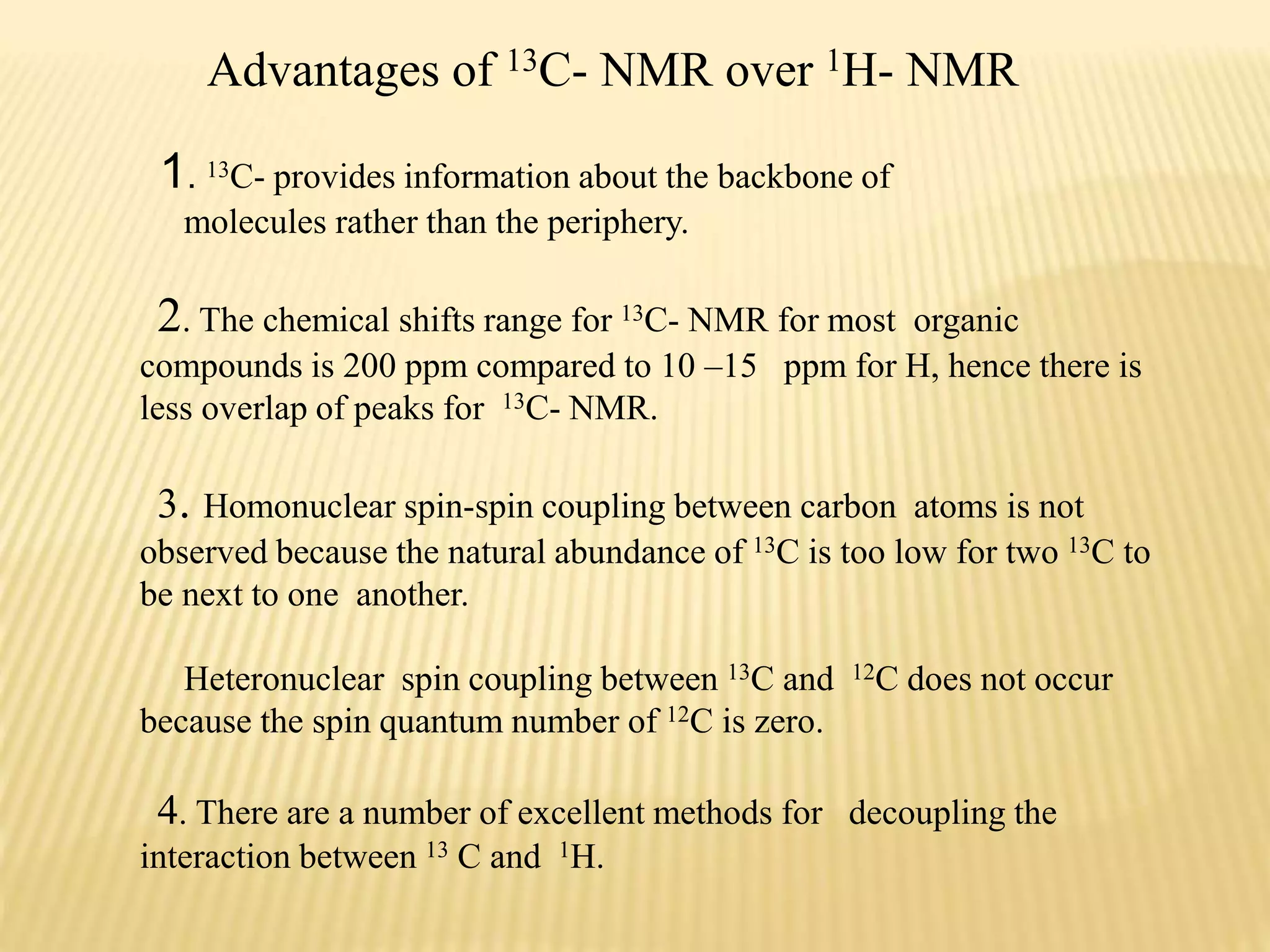 Advantages of 13C- NMR over 1H- NMR
1. 13C- provides information about the backbone of
molecules rather than the periphery.
2. The chemical shifts range for 13C- NMR for most organic
compounds is 200 ppm compared to 10 –15 ppm for H, hence there is
less overlap of peaks for 13C- NMR.
3. Homonuclear spin-spin coupling between carbon atoms is not
observed because the natural abundance of 13C is too low for two 13C to
be next to one another.
Heteronuclear spin coupling between 13C and 12C does not occur
because the spin quantum number of 12C is zero.
4. There are a number of excellent methods for decoupling the
interaction between 13 C and 1H.
 