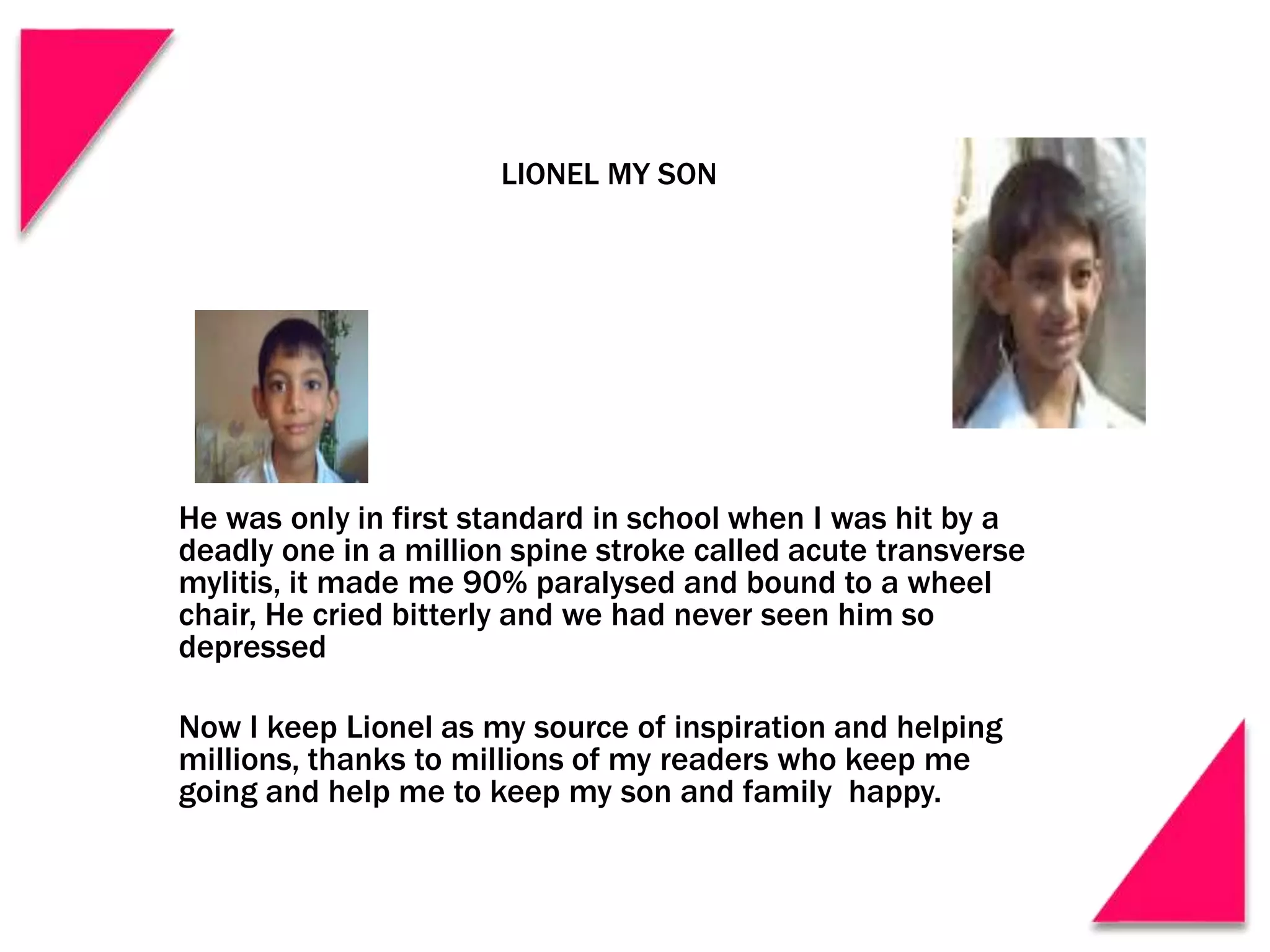 LIONEL MY SON
He was only in first standard in school when I was hit by a
deadly one in a million spine stroke called acute transverse
mylitis, it made me 90% paralysed and bound to a wheel
chair, He cried bitterly and we had never seen him so
depressed
Now I keep Lionel as my source of inspiration and helping
millions, thanks to millions of my readers who keep me
going and help me to keep my son and family happy.
 