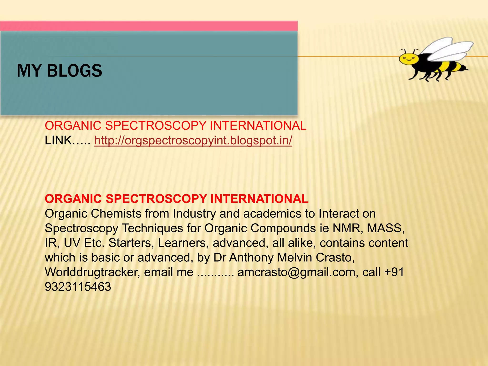 MY BLOGS
ORGANIC SPECTROSCOPY INTERNATIONAL
LINK….. http://orgspectroscopyint.blogspot.in/
ORGANIC SPECTROSCOPY INTERNATIONAL
Organic Chemists from Industry and academics to Interact on
Spectroscopy Techniques for Organic Compounds ie NMR, MASS,
IR, UV Etc. Starters, Learners, advanced, all alike, contains content
which is basic or advanced, by Dr Anthony Melvin Crasto,
Worlddrugtracker, email me ........... amcrasto@gmail.com, call +91
9323115463
 