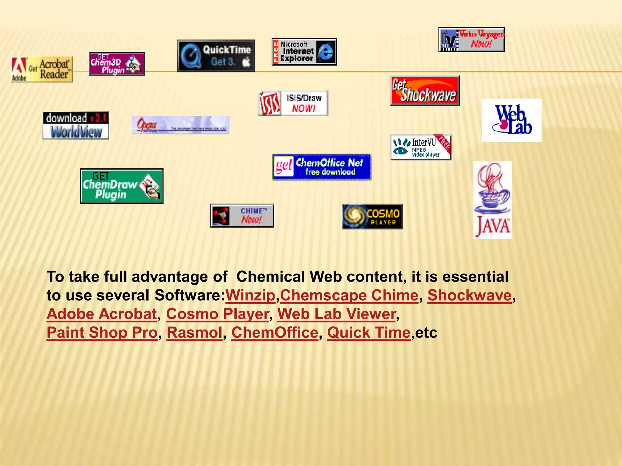 To take full advantage of Chemical Web content, it is essential
to use several Software:Winzip,Chemscape Chime, Shockwave,
Adobe Acrobat, Cosmo Player, Web Lab Viewer,
Paint Shop Pro, Rasmol, ChemOffice, Quick Time,etc
 