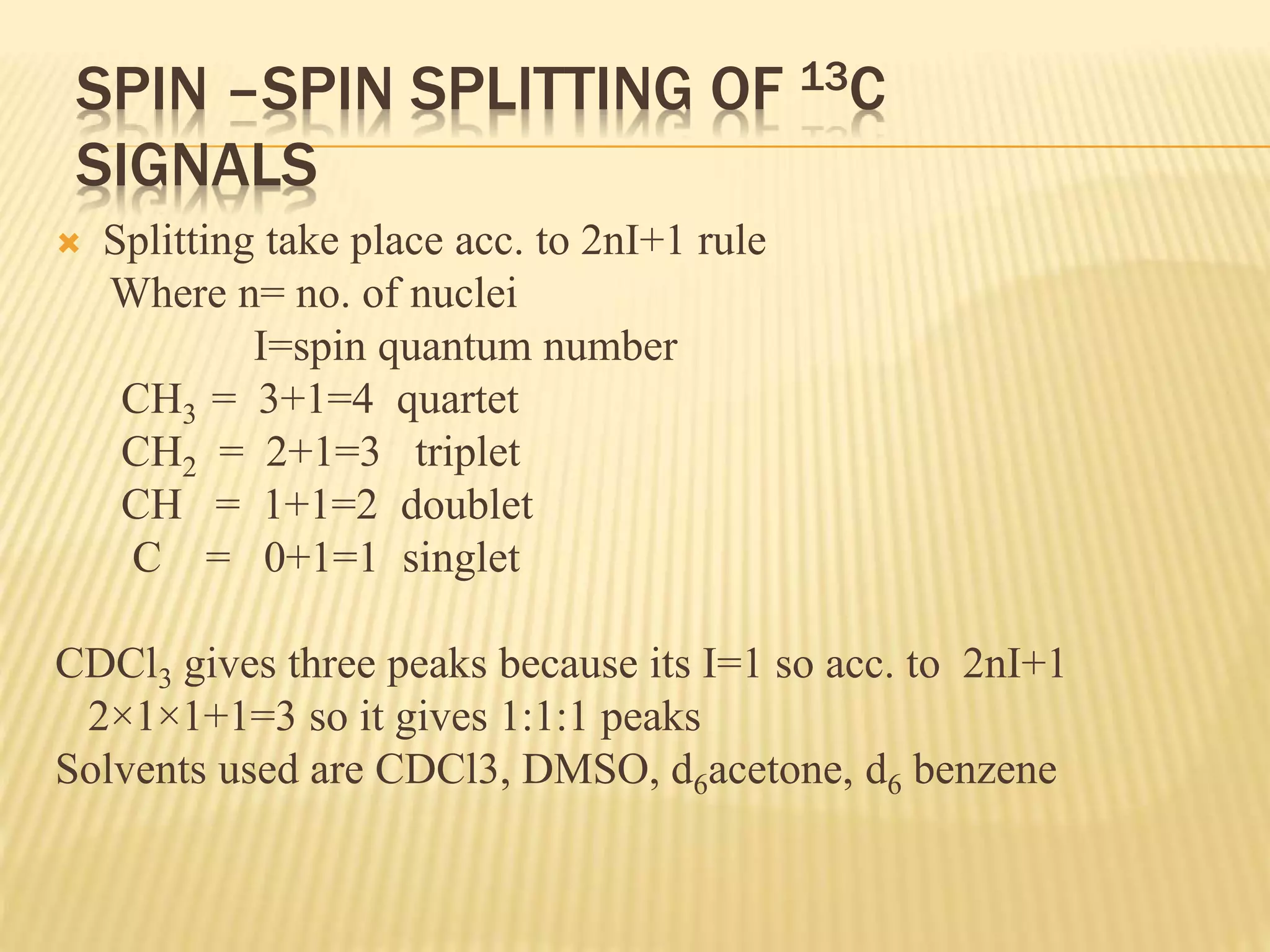 SPIN –SPIN SPLITTING OF 13C
SIGNALS
 Splitting take place acc. to 2nI+1 rule
Where n= no. of nuclei
I=spin quantum number
CH3 = 3+1=4 quartet
CH2 = 2+1=3 triplet
CH = 1+1=2 doublet
C = 0+1=1 singlet
CDCl3 gives three peaks because its I=1 so acc. to 2nI+1
2×1×1+1=3 so it gives 1:1:1 peaks
Solvents used are CDCl3, DMSO, d6acetone, d6 benzene
 
