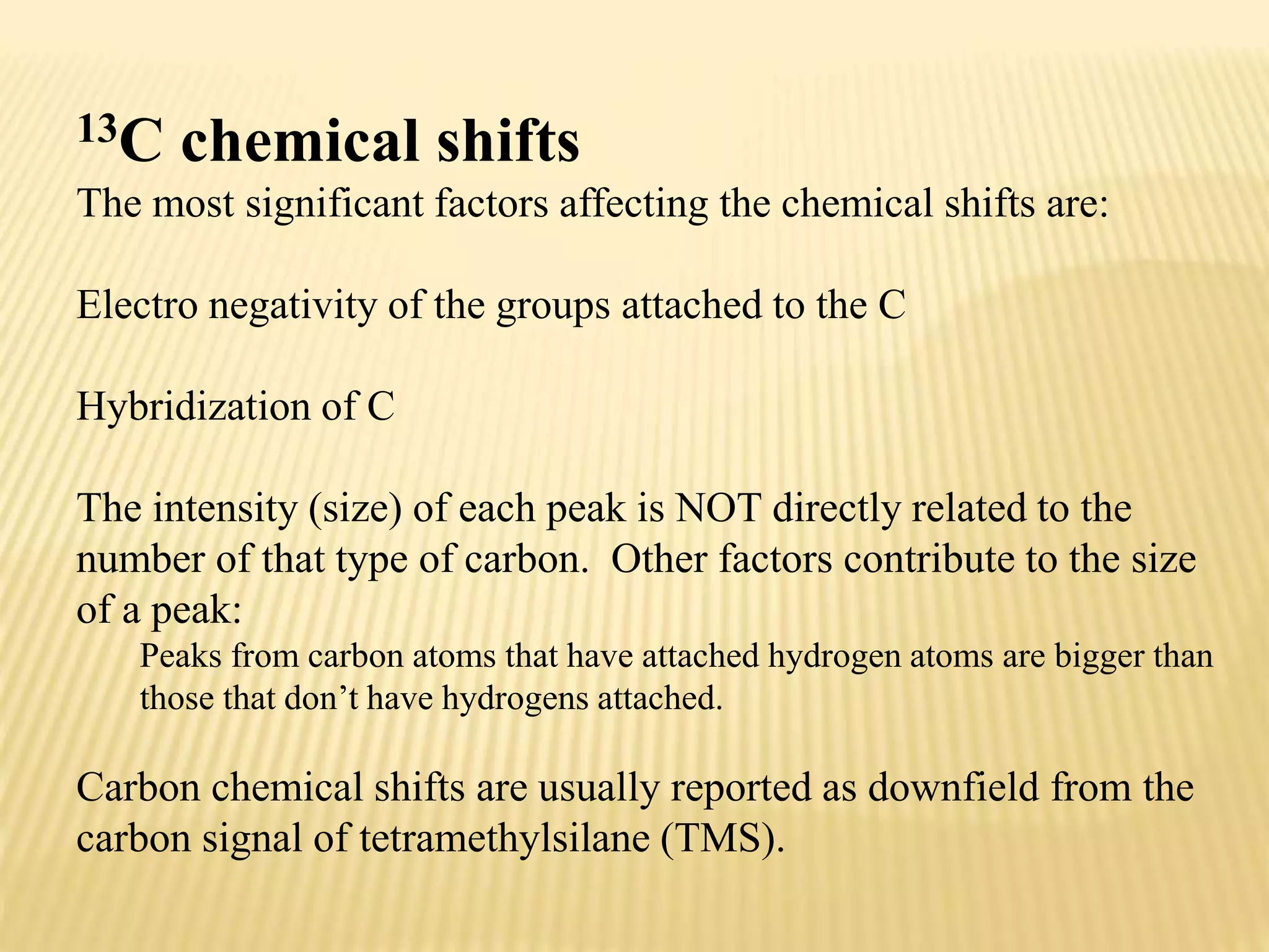 13C chemical shifts
The most significant factors affecting the chemical shifts are:
Electro negativity of the groups attached to the C
Hybridization of C
The intensity (size) of each peak is NOT directly related to the
number of that type of carbon. Other factors contribute to the size
of a peak:
Peaks from carbon atoms that have attached hydrogen atoms are bigger than
those that don’t have hydrogens attached.
Carbon chemical shifts are usually reported as downfield from the
carbon signal of tetramethylsilane (TMS).
 