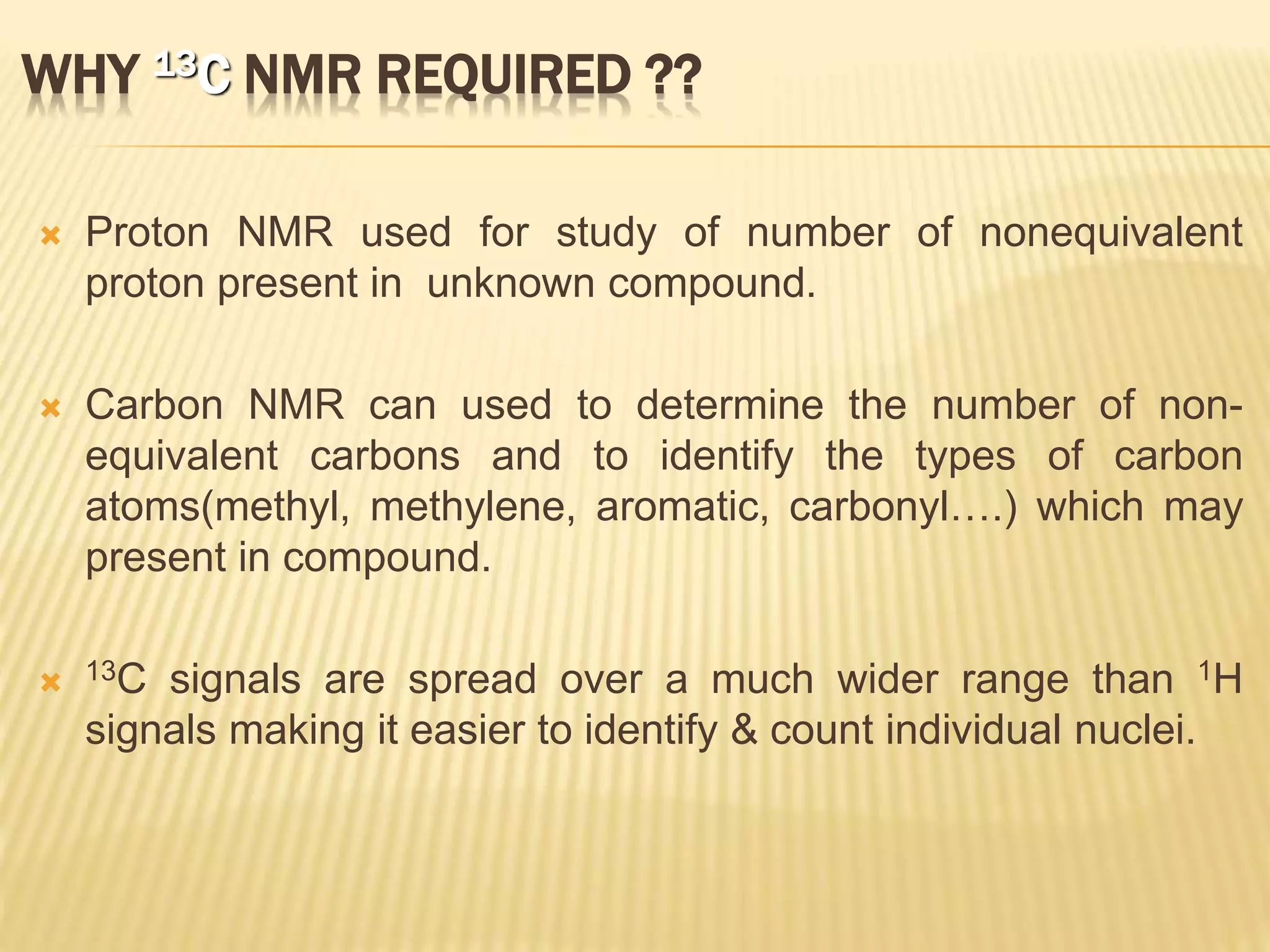 WHY 13C NMR REQUIRED ??
 Proton NMR used for study of number of nonequivalent
proton present in unknown compound.
 Carbon NMR can used to determine the number of non-
equivalent carbons and to identify the types of carbon
atoms(methyl, methylene, aromatic, carbonyl….) which may
present in compound.
 13C signals are spread over a much wider range than 1H
signals making it easier to identify & count individual nuclei.
 