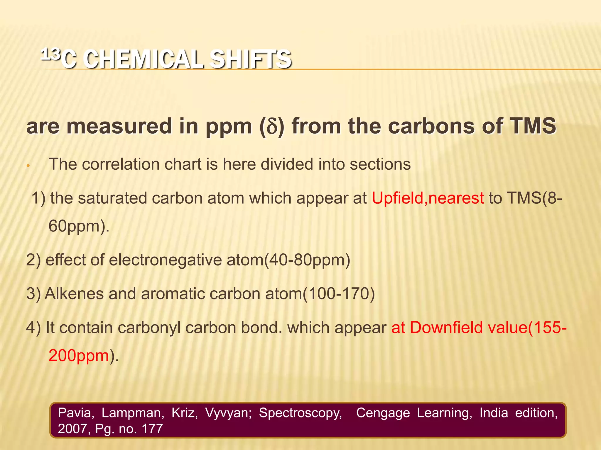 13C CHEMICAL SHIFTS
are measured in ppm (d) from the carbons of TMS
• The correlation chart is here divided into sections
1) the saturated carbon atom which appear at Upfield,nearest to TMS(8-
60ppm).
2) effect of electronegative atom(40-80ppm)
3) Alkenes and aromatic carbon atom(100-170)
4) It contain carbonyl carbon bond. which appear at Downfield value(155-
200ppm).
Pavia, Lampman, Kriz, Vyvyan; Spectroscopy, Cengage Learning, India edition,
2007, Pg. no. 177
 