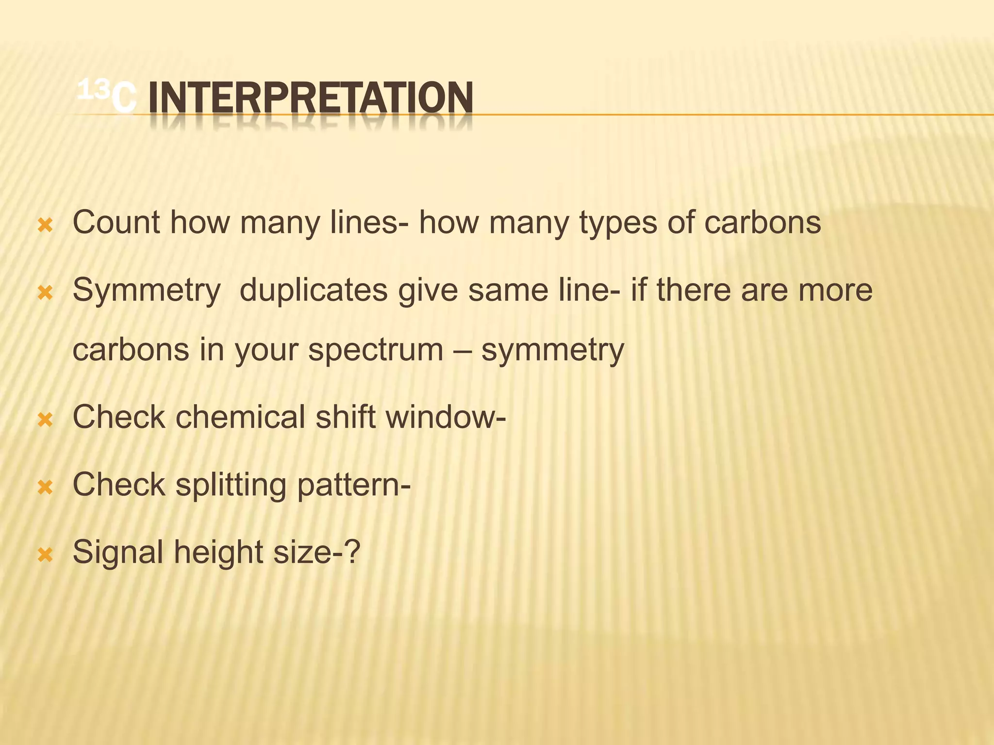 13C INTERPRETATION
 Count how many lines- how many types of carbons
 Symmetry duplicates give same line- if there are more
carbons in your spectrum – symmetry
 Check chemical shift window-
 Check splitting pattern-
 Signal height size-?
 