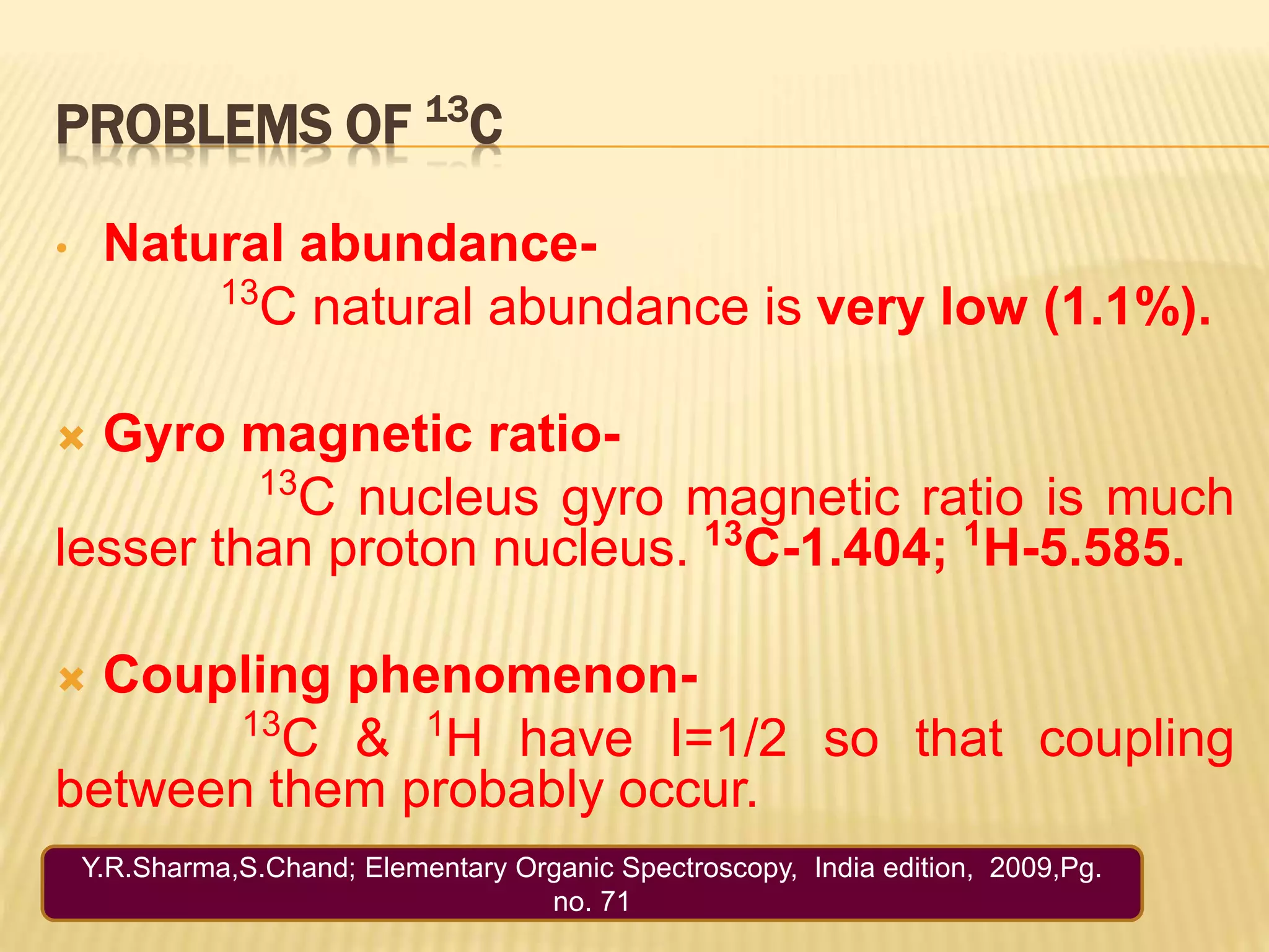 PROBLEMS OF 13
C
• Natural abundance-
13
C natural abundance is very low (1.1%).
 Gyro magnetic ratio-
13
C nucleus gyro magnetic ratio is much
lesser than proton nucleus. 13
C-1.404; 1
H-5.585.
 Coupling phenomenon-
13
C & 1
H have I=1/2 so that coupling
between them probably occur.
Y.R.Sharma,S.Chand; Elementary Organic Spectroscopy, India edition, 2009,Pg.
no. 71
 