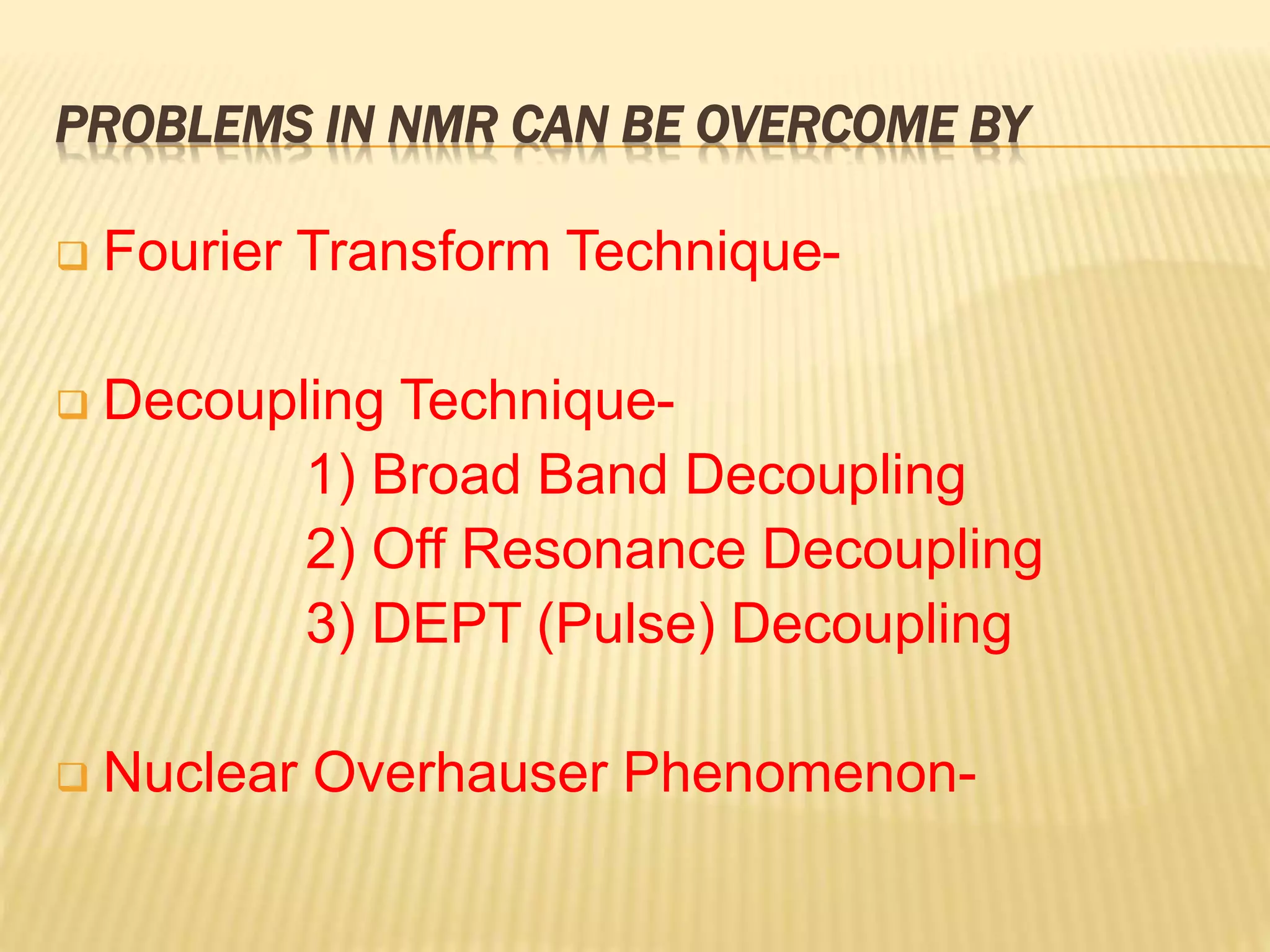 PROBLEMS IN NMR CAN BE OVERCOME BY
 Fourier Transform Technique-
 Decoupling Technique-
1) Broad Band Decoupling
2) Off Resonance Decoupling
3) DEPT (Pulse) Decoupling
 Nuclear Overhauser Phenomenon-
 