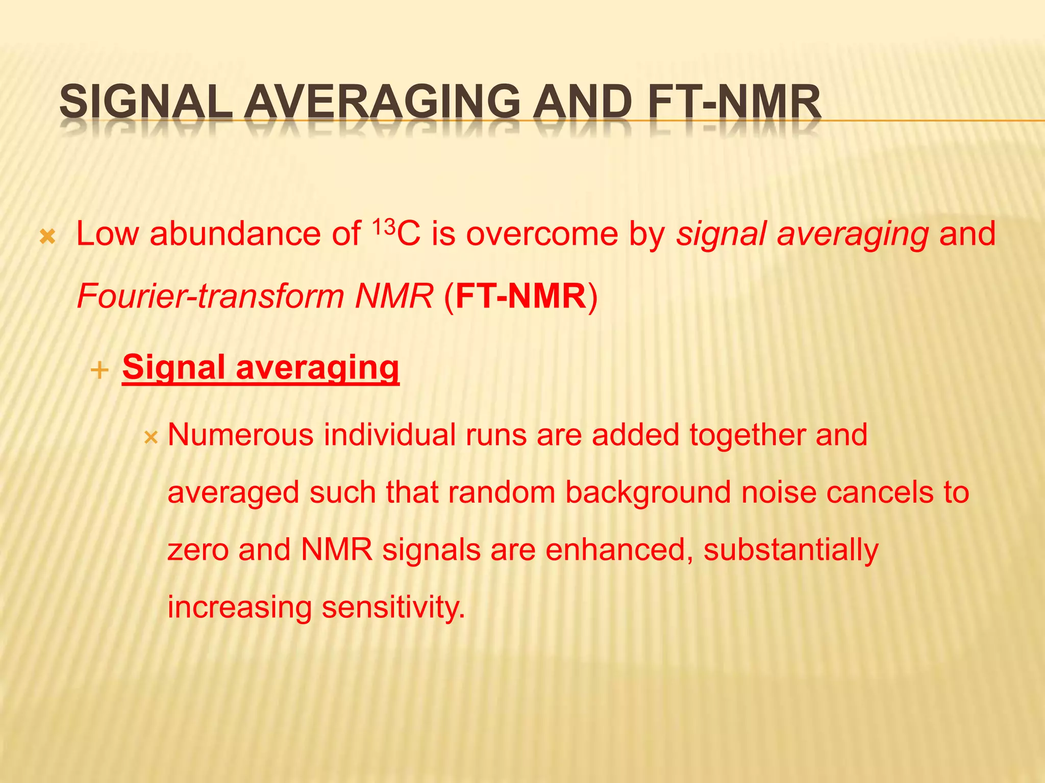 SIGNAL AVERAGING AND FT-NMR
 Low abundance of 13C is overcome by signal averaging and
Fourier-transform NMR (FT-NMR)
 Signal averaging
 Numerous individual runs are added together and
averaged such that random background noise cancels to
zero and NMR signals are enhanced, substantially
increasing sensitivity.
 