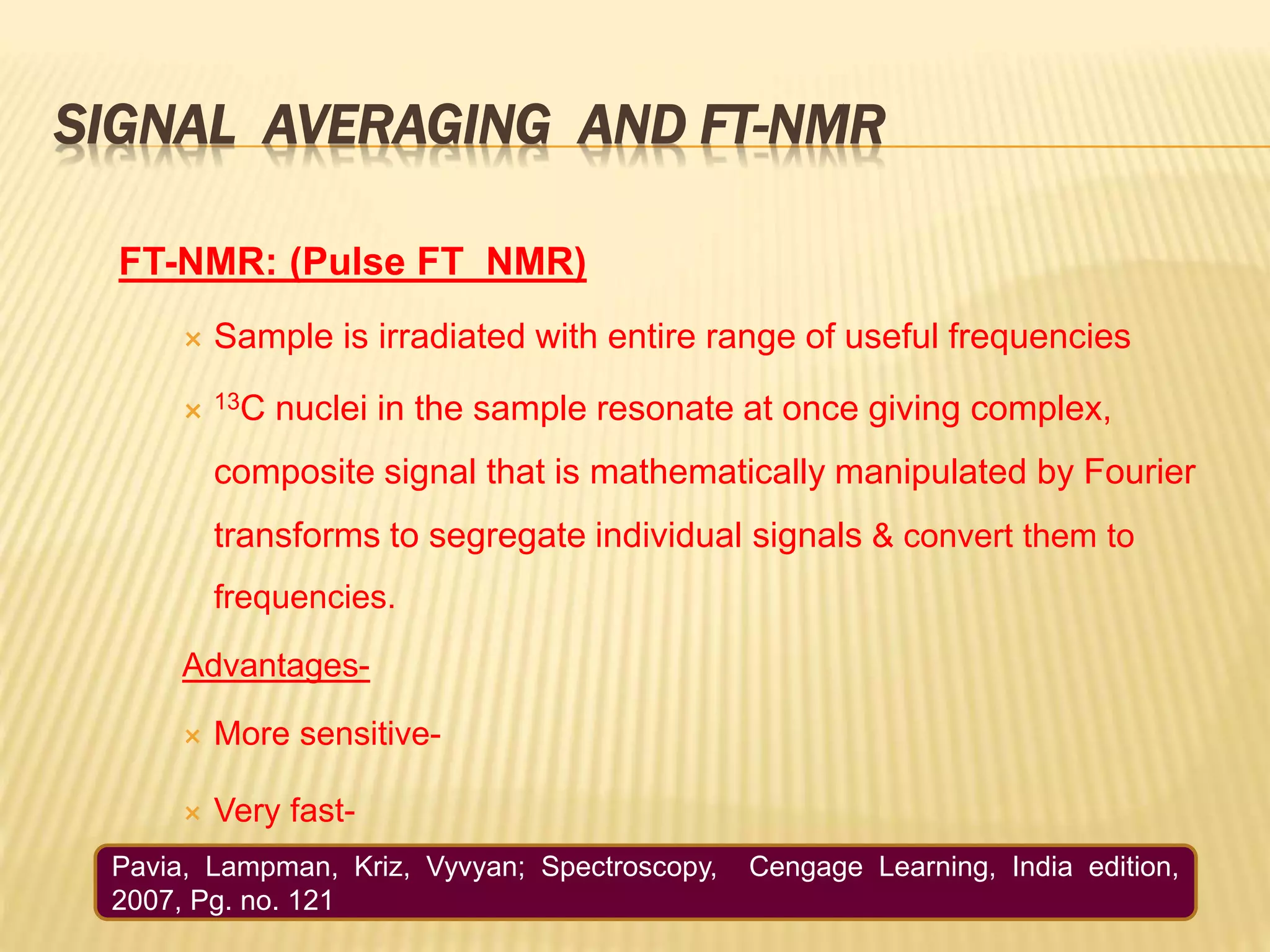 SIGNAL AVERAGING AND FT-NMR
FT-NMR: (Pulse FT_NMR)
 Sample is irradiated with entire range of useful frequencies
 13C nuclei in the sample resonate at once giving complex,
composite signal that is mathematically manipulated by Fourier
transforms to segregate individual signals & convert them to
frequencies.
Advantages-
 More sensitive-
 Very fast-
Pavia, Lampman, Kriz, Vyvyan; Spectroscopy, Cengage Learning, India edition,
2007, Pg. no. 121
 