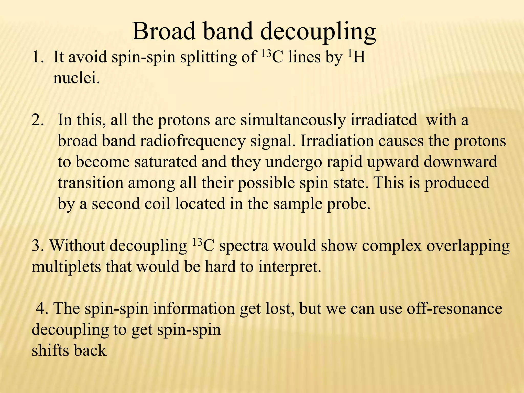 Broad band decoupling
1. It avoid spin-spin splitting of 13C lines by 1H
nuclei.
2. In this, all the protons are simultaneously irradiated with a
broad band radiofrequency signal. Irradiation causes the protons
to become saturated and they undergo rapid upward downward
transition among all their possible spin state. This is produced
by a second coil located in the sample probe.
3. Without decoupling 13C spectra would show complex overlapping
multiplets that would be hard to interpret.
4. The spin-spin information get lost, but we can use off-resonance
decoupling to get spin-spin
shifts back
 