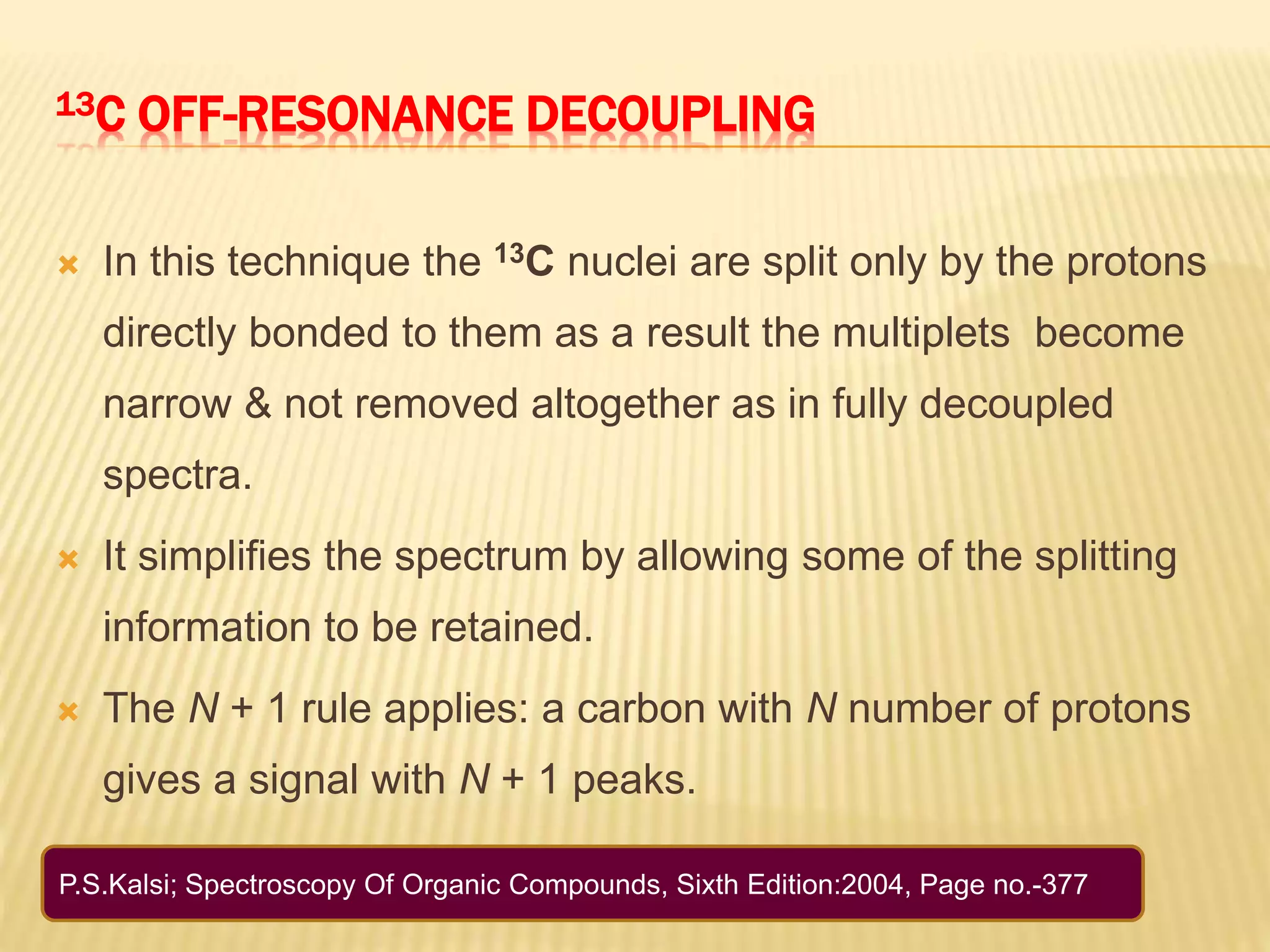 13C OFF-RESONANCE DECOUPLING
 In this technique the 13C nuclei are split only by the protons
directly bonded to them as a result the multiplets become
narrow & not removed altogether as in fully decoupled
spectra.
 It simplifies the spectrum by allowing some of the splitting
information to be retained.
 The N + 1 rule applies: a carbon with N number of protons
gives a signal with N + 1 peaks.
P.S.Kalsi; Spectroscopy Of Organic Compounds, Sixth Edition:2004, Page no.-377
 
