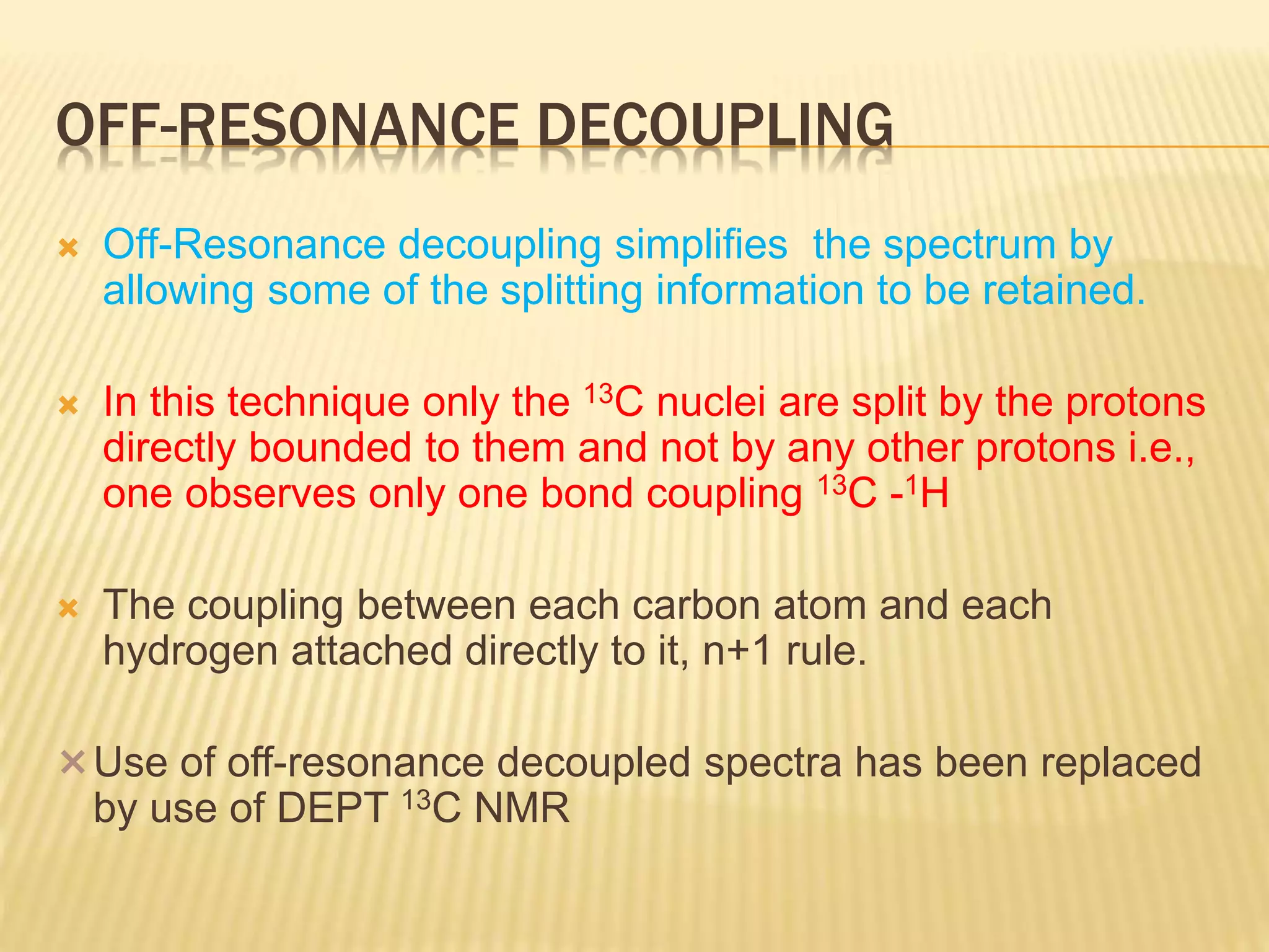 OFF-RESONANCE DECOUPLING
 Off-Resonance decoupling simplifies the spectrum by
allowing some of the splitting information to be retained.
 In this technique only the 13C nuclei are split by the protons
directly bounded to them and not by any other protons i.e.,
one observes only one bond coupling 13C -1H
 The coupling between each carbon atom and each
hydrogen attached directly to it, n+1 rule.
Use of off-resonance decoupled spectra has been replaced
by use of DEPT 13C NMR
 