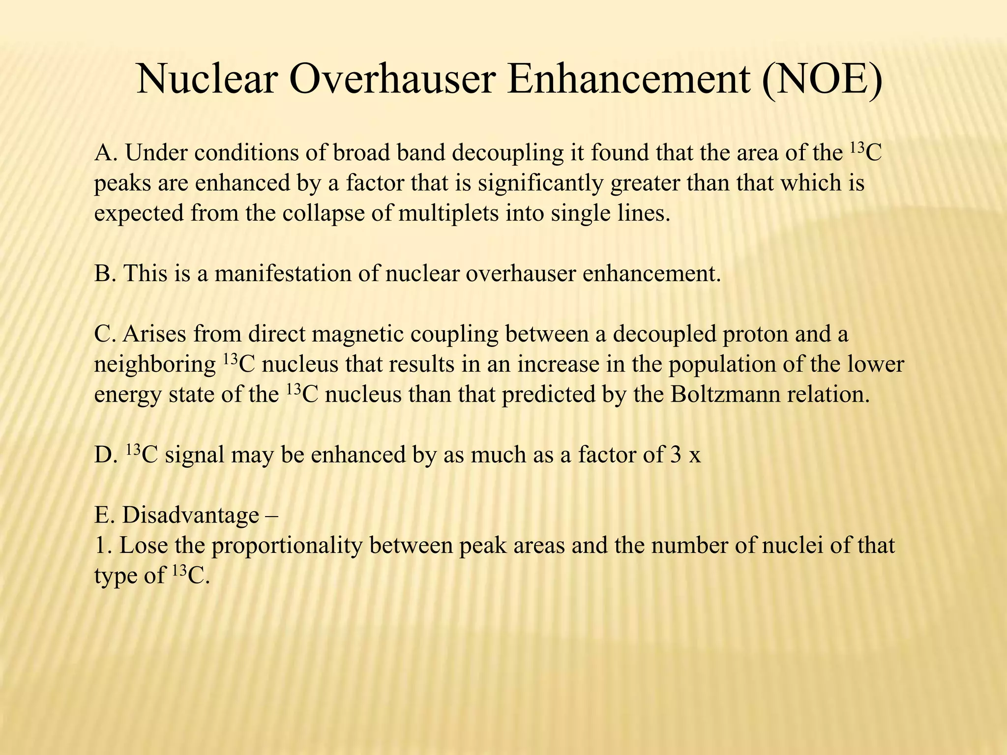 Nuclear Overhauser Enhancement (NOE)
A. Under conditions of broad band decoupling it found that the area of the 13C
peaks are enhanced by a factor that is significantly greater than that which is
expected from the collapse of multiplets into single lines.
B. This is a manifestation of nuclear overhauser enhancement.
C. Arises from direct magnetic coupling between a decoupled proton and a
neighboring 13C nucleus that results in an increase in the population of the lower
energy state of the 13C nucleus than that predicted by the Boltzmann relation.
D. 13C signal may be enhanced by as much as a factor of 3 x
E. Disadvantage –
1. Lose the proportionality between peak areas and the number of nuclei of that
type of 13C.
 