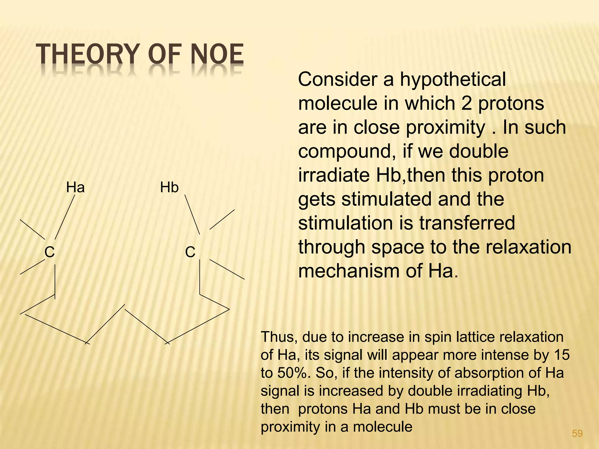 THEORY OF NOE
Consider a hypothetical
molecule in which 2 protons
are in close proximity . In such
compound, if we double
irradiate Hb,then this proton
gets stimulated and the
stimulation is transferred
through space to the relaxation
mechanism of Ha.
C C
Ha Hb
59
Thus, due to increase in spin lattice relaxation
of Ha, its signal will appear more intense by 15
to 50%. So, if the intensity of absorption of Ha
signal is increased by double irradiating Hb,
then protons Ha and Hb must be in close
proximity in a molecule
 