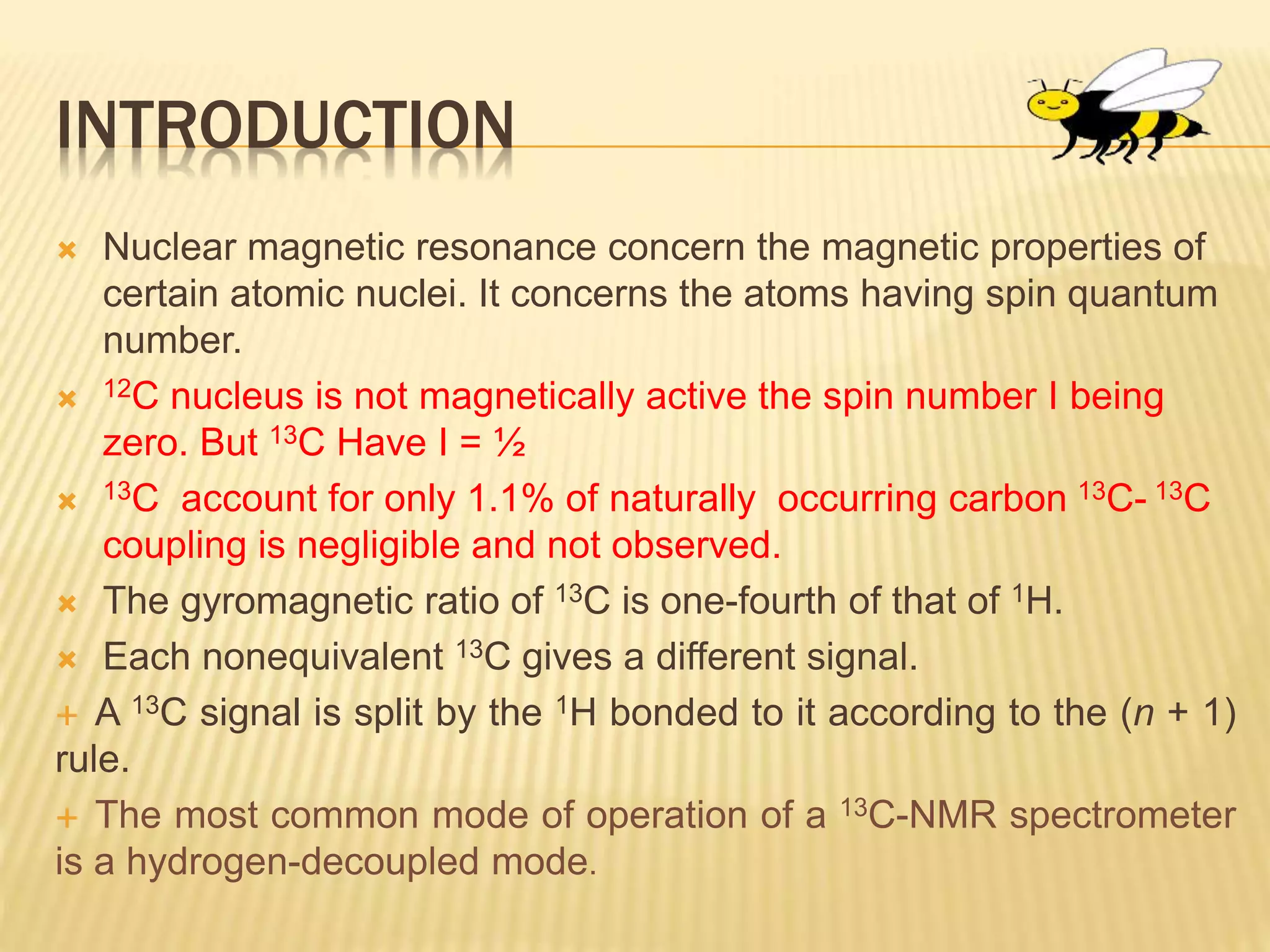 INTRODUCTION
 Nuclear magnetic resonance concern the magnetic properties of
certain atomic nuclei. It concerns the atoms having spin quantum
number.
 12C nucleus is not magnetically active the spin number I being
zero. But 13C Have I = ½
 13C account for only 1.1% of naturally occurring carbon 13C- 13C
coupling is negligible and not observed.
 The gyromagnetic ratio of 13C is one-fourth of that of 1H.
 Each nonequivalent 13C gives a different signal.
 A 13C signal is split by the 1H bonded to it according to the (n + 1)
rule.
 The most common mode of operation of a 13C-NMR spectrometer
is a hydrogen-decoupled mode.
 