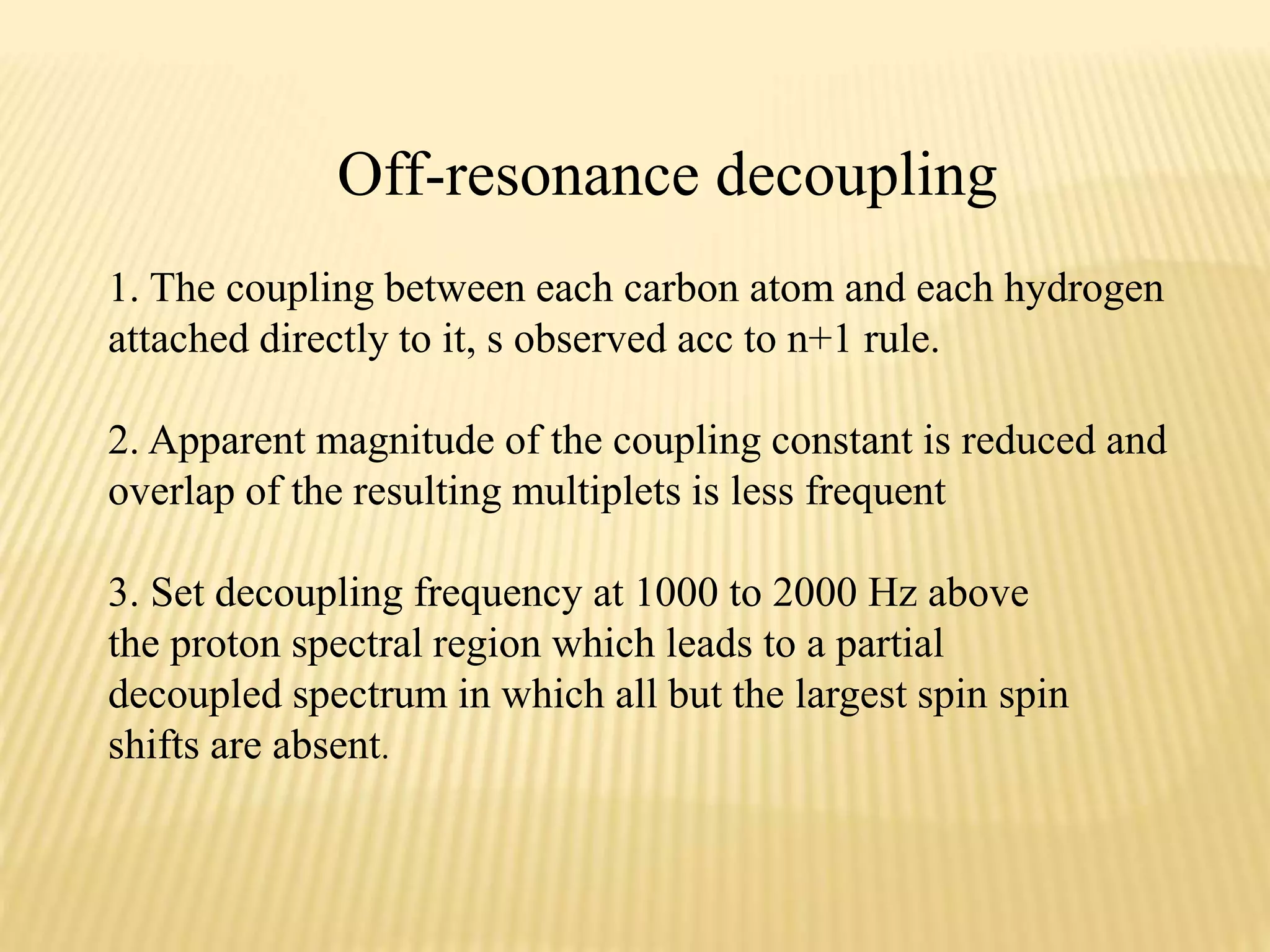 Off-resonance decoupling
1. The coupling between each carbon atom and each hydrogen
attached directly to it, s observed acc to n+1 rule.
2. Apparent magnitude of the coupling constant is reduced and
overlap of the resulting multiplets is less frequent
3. Set decoupling frequency at 1000 to 2000 Hz above
the proton spectral region which leads to a partial
decoupled spectrum in which all but the largest spin spin
shifts are absent.
 