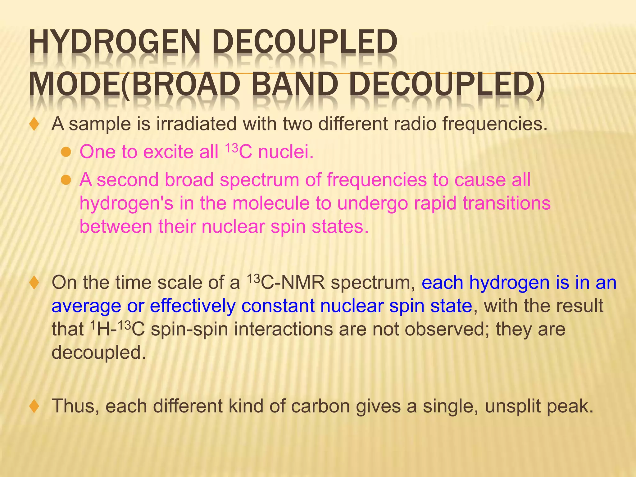 HYDROGEN DECOUPLED
MODE(BROAD BAND DECOUPLED)
 A sample is irradiated with two different radio frequencies.
 One to excite all 13C nuclei.
 A second broad spectrum of frequencies to cause all
hydrogen's in the molecule to undergo rapid transitions
between their nuclear spin states.
 On the time scale of a 13C-NMR spectrum, each hydrogen is in an
average or effectively constant nuclear spin state, with the result
that 1H-13C spin-spin interactions are not observed; they are
decoupled.
 Thus, each different kind of carbon gives a single, unsplit peak.
 