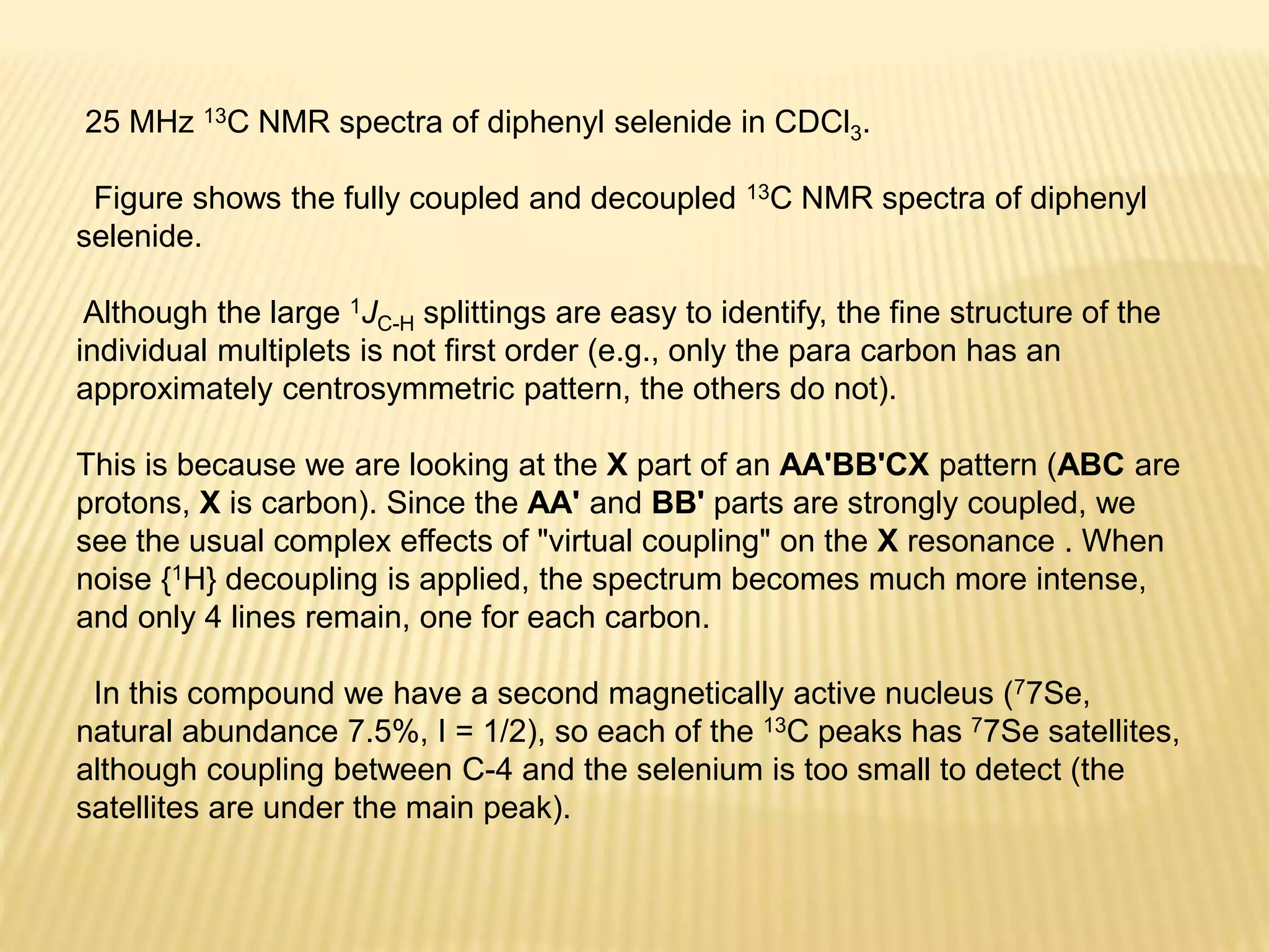 25 MHz 13C NMR spectra of diphenyl selenide in CDCl3.
Figure shows the fully coupled and decoupled 13C NMR spectra of diphenyl
selenide.
Although the large 1JC-H splittings are easy to identify, the fine structure of the
individual multiplets is not first order (e.g., only the para carbon has an
approximately centrosymmetric pattern, the others do not).
This is because we are looking at the X part of an AA'BB'CX pattern (ABC are
protons, X is carbon). Since the AA' and BB' parts are strongly coupled, we
see the usual complex effects of "virtual coupling" on the X resonance . When
noise {1H} decoupling is applied, the spectrum becomes much more intense,
and only 4 lines remain, one for each carbon.
In this compound we have a second magnetically active nucleus (77Se,
natural abundance 7.5%, I = 1/2), so each of the 13C peaks has 77Se satellites,
although coupling between C-4 and the selenium is too small to detect (the
satellites are under the main peak).
 